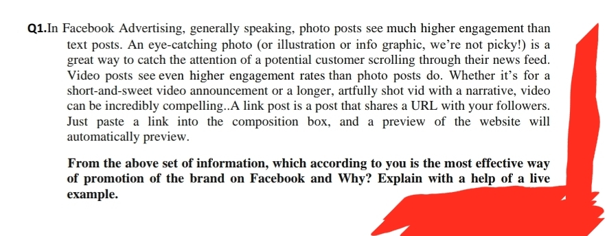 Q1.In Facebook Advertising, generally speaking, photo posts see much higher engagement than
text posts. An eye-catching photo (or illustration or info graphic, we're not picky!) is a
great way to catch the attention of a potential customer scrolling through their news feed.
Video posts see even higher engagement rates than photo posts do. Whether it's for a
short-and-sweet video announcement or a longer, artfully shot vid with a narrative, video
can be incredibly compelling..A link post is a post that shares a URL with your followers.
Just paste a link into the composition box, and a preview of the website will
automatically preview.
From the above set of information, which according to you is the most effective way
of promotion of the brand on Facebook and Why? Explain with a help of a live
example.
