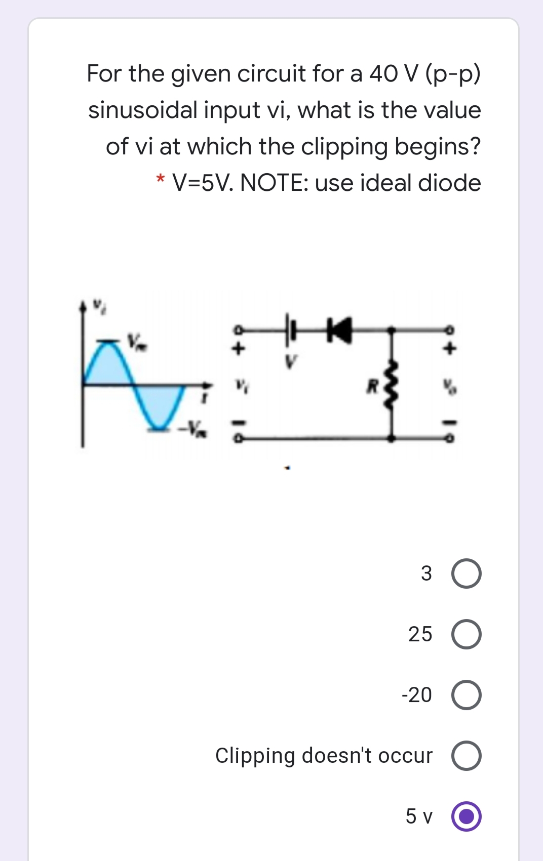 For the given circuit for a 40 V (p-p)
sinusoidal input vi, what is the value
of vi at which the clipping begins?
* V=5V. NOTE: use ideal diode
3
25 O
-20
Clipping doesn't occur
5 v
