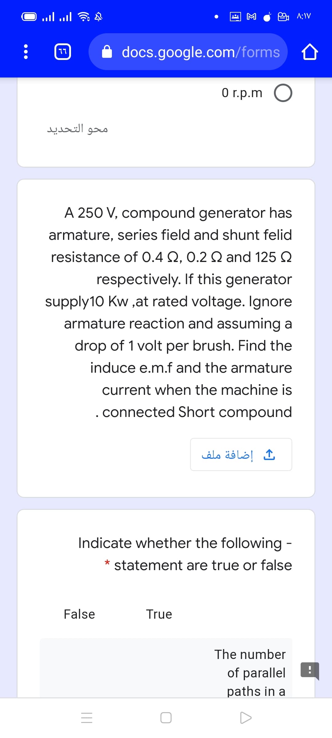 M
9 A:IV
docs.google.com/forms
77
O r.p.m O
محو التحدید
A 250 V, compound generator has
armature, series field and shunt felid
resistance of 0.4 Q, 0.2 Q and 125 2
respectively. If this generator
supply10 Kw ,at rated voltage. Ignore
armature reaction and assuming a
drop of 1 volt per brush. Find the
induce e.m.f and the armature
current when the machine is
. connected Short compound
إضافة ملف
Indicate whether the following -
* statement are true or false
False
True
The number
of parallel
paths in a
