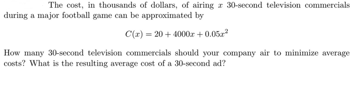 The cost, in thousands of dollars, of airing x 30-second television commercials
during a major football game can be approximated by
C(x) = 20+4000x + 0.05x²
How many 30-second television commercials should your company air to minimize average
costs? What is the resulting average cost of a 30-second ad?
