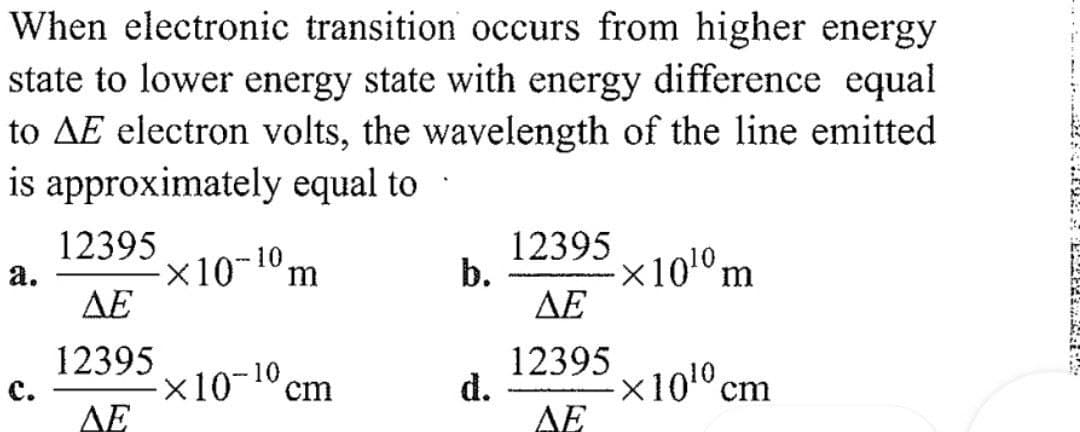 When electronic transition occurs from higher energy
state to lower energy state with energy difference equal
to AE electron volts, the wavelength of the line emitted
is approximately equal to
12395
12395
a.
-×10-10 m
b.
-×1010 m
ΔΕ
ΔΕ
12395
12395
×10-10 cm
d.
-x10¹0 cm
ΔΕ
ΔΕ