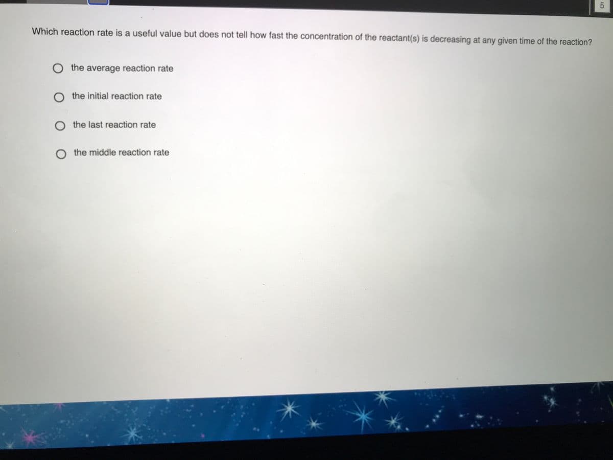 Which reaction rate is a useful value but does not tell how fast the concentration of the reactant(s) is decreasing at any given time of the reaction?
O the average reaction rate
O the initial reaction rate
O the last reaction rate
O the middle reaction rate
