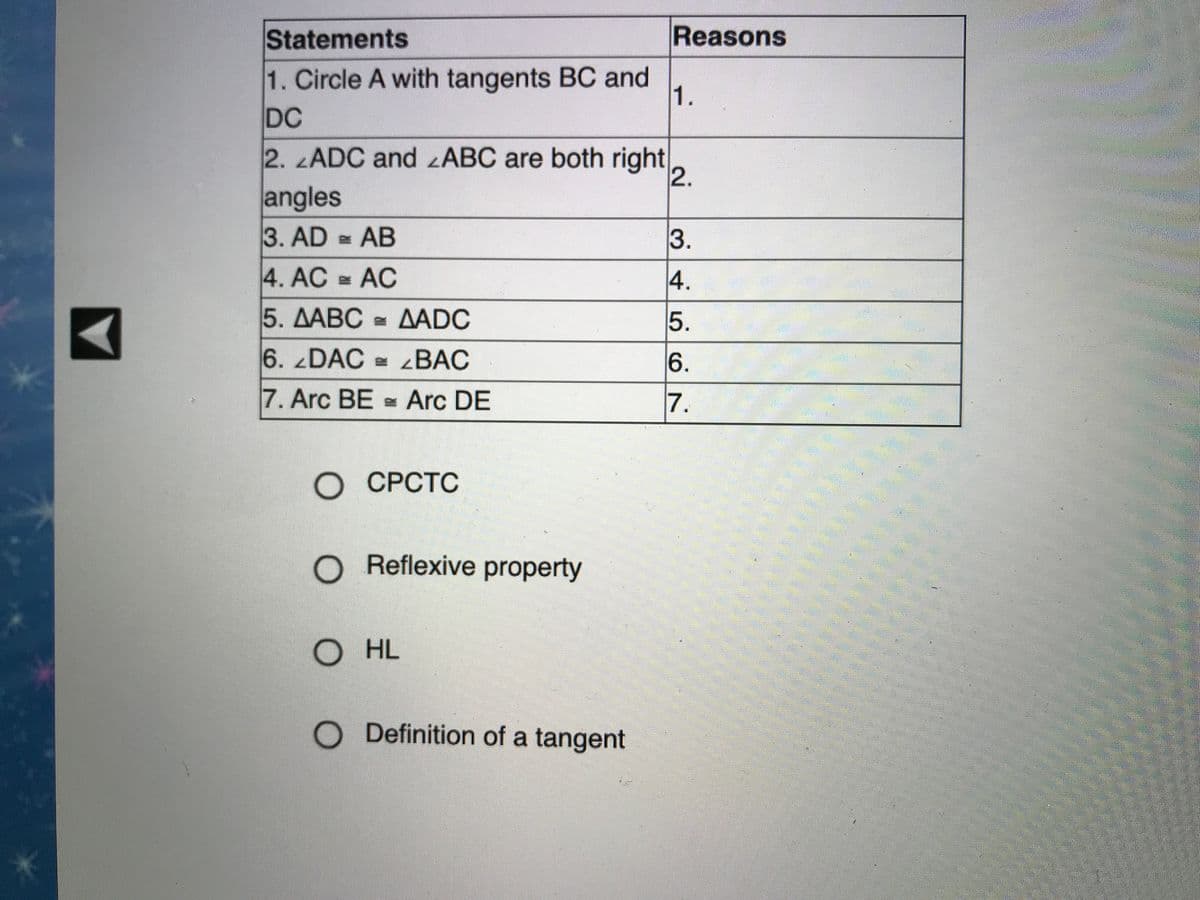 Statements
Reasons
1. Circle A with tangents BC and
1.
DC
2. ADC and zABC are both right
angles
3. AD AB
4. AC AC
5. ДАВС ДADC
6. DAC 4BAC
7. Arc BE Arc DE
7.
О СРСТС
O Reflexive property
O HL
O Definition of a tangent
2.
3456
