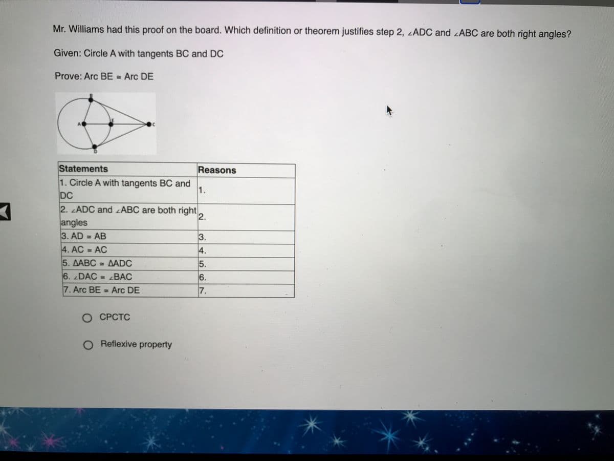 Mr. Williams had this proof on the board. Which definition or theorem justifies step 2, zADC and zABC are both right angles?
Given: Circle A with tangents BC and DC
Prove: Arc BE - Arc DE
A
Statements
1. Circle A with tangents BC and
DC
2. ADC and ABC are both right,
Reasons
1.
2.
angles
3. AD = AB
3.
4. AC AC
4.
5. AABC = AADC
- ΔADC
5.
6. DAC = BAC
6.
7. Arc BE = Arc DE
7.
О СРСТС
O Reflexive property
