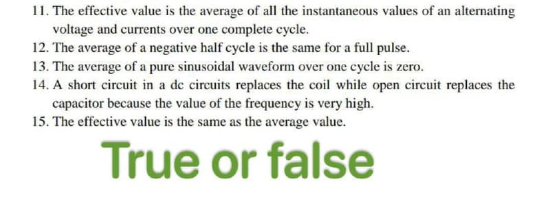 11. The effective value is the average of all the instantaneous values of an alternating
voltage and currents over one complete cycle.
12. The average of a negative half cycle is the same for a full pulse.
13. The average of a pure sinusoidal waveform over one cycle is zero.
14. A short circuit in a de circuits replaces the coil while open circuit replaces the
capacitor because the value of the frequency is very high.
15. The effective value is the same as the average value.
True or false