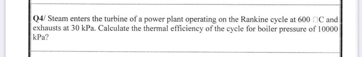 Q4/ Steam enters the turbine of a power plant operating on the Rankine cycle at 600 ℃ and
exhausts at 30 kPa. Calculate the thermal efficiency of the cycle for boiler pressure of 10000
kPa?