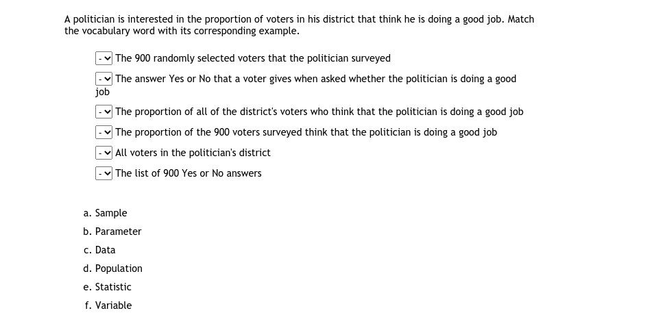 A politician is interested in the proportion of voters in his district that think he is doing a good job. Match
the vocabulary word with its corresponding example.
v The 900 randomly selected voters that the politician surveyed
v The answer Yes or No that a voter gives when asked whether the politician is doing a good
job
The proportion of all of the district's voters who think that the politician is doing a good job
V The proportion of the 900 voters surveyed think that the politician is doing a good job
v All voters in the politician's district
v The list of 900 Yes or No answers
a. Sample
b. Parameter
c. Data
d. Population
e. Statistic
f. Variable
