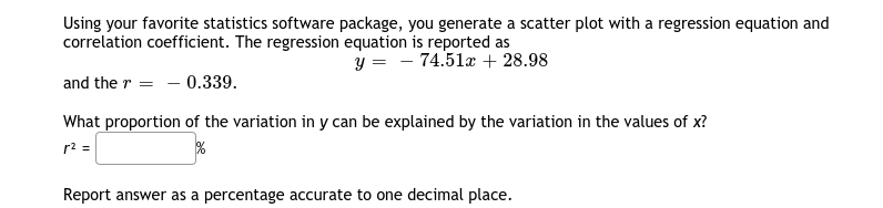 Using your favorite statistics software package, you generate a scatter plot with a regression equation and
correlation coefficient. The regression equation is reported as
y = - 74.51a + 28.98
and the r = - 0.339.
What proportion of the variation in y can be explained by the variation in the values of x?
r2 =
Report answer as a percentage accurate to one decimal place.
