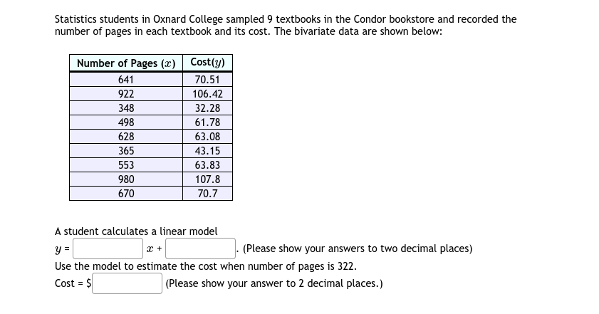 Statistics students in Oxnard College sampled 9 textbooks in the Condor bookstore and recorded the
number of pages in each textbook and its cost. The bivariate data are shown below:
Number of Pages (x) | Cost(y)
641
70.51
922
106.42
348
32.28
498
61.78
628
63.08
365
43.15
553
63.83
980
107.8
670
70.7
A student calculates a linear model
- (Please show your answers to two decimal places)
Use the model to estimate the cost when number of pages is 322.
Cost = $
(Please show your answer to 2 decimal places.)
