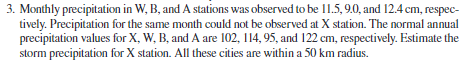 3. Monthly precipitation in W, B, and A stations was observed to be 11.5, 9.0, and 12.4 cm, respec-
tively. Precipitation for the same month could not be observed at X station. The normal annual
precipitation values for X, W, B, and A are 102, 114, 95, and 122 cm, respectively. Estimate the
storm precipitation for X station. All these cities are within a 50 km radius.
