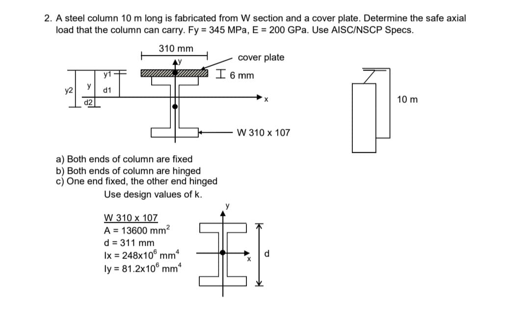 2. A steel column 10 m long is fabricated from W section and a cover plate. Determine the safe axial
load that the column can carry. Fy = 345 MPa, E = 200 GPa. Use AISC/NSCP Specs.
310 mm
cover plate
AY
I 6 mm
y2
y
d1
10 m
d2
W 310 x 107
a) Both ends of column are fixed
b) Both ends of column are hinged
c) One end fixed, the other end hinged
Use design values of k.
W 310 x 107
A = 13600 mm?
d = 311 mm
Ix = 248x10° mm*
ly = 81.2x10° mm“
d.
