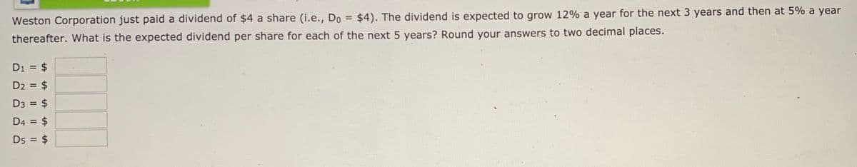 Weston Corporation just paid a dividend of $4 a share (i.e., Do = $4). The dividend is expected to grow 12% a year for the next 3 years and then at 5% a year
%3D
thereafter. What is the expected dividend per share for each of the next 5 years? Round your answers to two decimal places.
D1 = $
D2 = $
D3 = $
D4 = $
D5 = $
