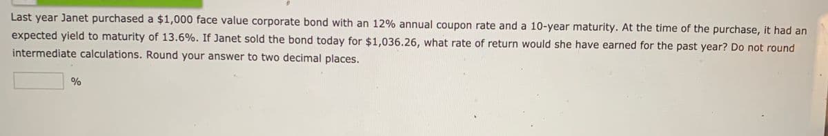 Last year Janet purchased a $1,000 face value corporate bond with an 12% annual coupon rate and a 10-year maturity. At the time of the purchase, it had an
expected yield to maturity of 13.6%. If Janet sold the bond today for $1,036.26, what rate of return would she have earned for the past year? Do not round
intermediate calculations. Round your answer to two decimal places.
%
