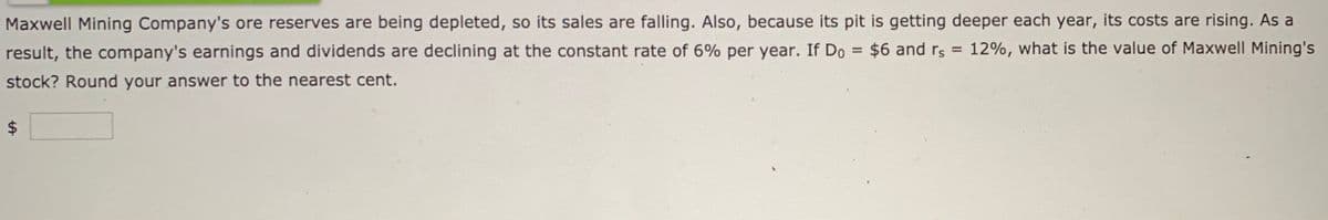 Maxwell Mining Company's ore reserves are being depleted, so its sales are falling. Also, because its pit is getting deeper each year, its costs are rising. As a
result, the company's earnings and dividends are declining at the constant rate of 6% per year. If Do = $6 and rs = 12%, what is the value of Maxwell Mining's
%3D
stock? Round your answer to the nearest cent.
%24
