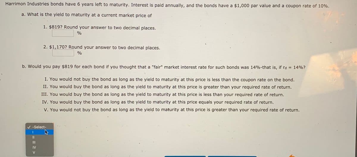 Harrimon Industries bonds have 6 years left to maturity. Interest is paid annually, and the bonds have a $1,000 par value and a coupon rate of 10%.
a. What is the yield to maturity at a current market price of
1. $819? Round your answer to two decimal places.
%
2. $1,170? Round your answer to two decimal places.
%
b. Would you pay $819 for each bond if you thought that a "fair" market interest rate for such bonds was 14%-that is, if rd = 14%?
I. You would not buy the bond as long as the yield to maturity at this price is less than the coupon rate on the bond.
II. You would buy the bond as long as the yield to maturity at this price is greater than your required rate of return.
III. You would buy the bond as long as the yield to maturity at this price is less than your required rate of return.
IV. You would buy the bond as long as the yield to maturity at this price equals your required rate of return.
V. You would not buy the bond as long as the yield to maturity at this price is greater than your required rate of return.
-Select-
II
II
IV
V
