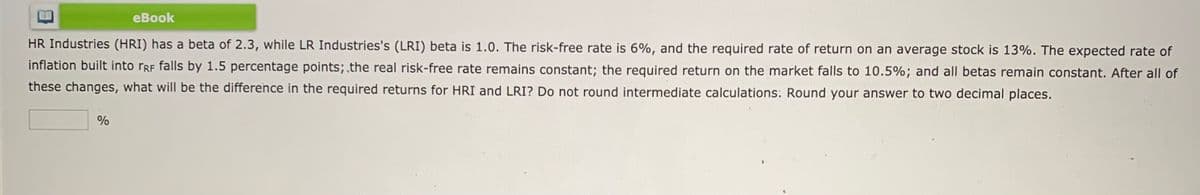 еBook
HR Industries (HRI) has a beta of 2.3, while LR Industries's (LRI) beta is 1.0. The risk-free rate is 6%, and the required rate of return on an average stock is 13%. The expected rate of
inflation built into rRF falls by 1.5 percentage points; the real risk-free rate remains constant; the required return on the market falls to 10.5%; and all betas remain constant. After all of
these changes, what will be the difference in the required returns for HRI and LRI? Do not round intermediate calculations: Round your answer to two decimal places.
%
