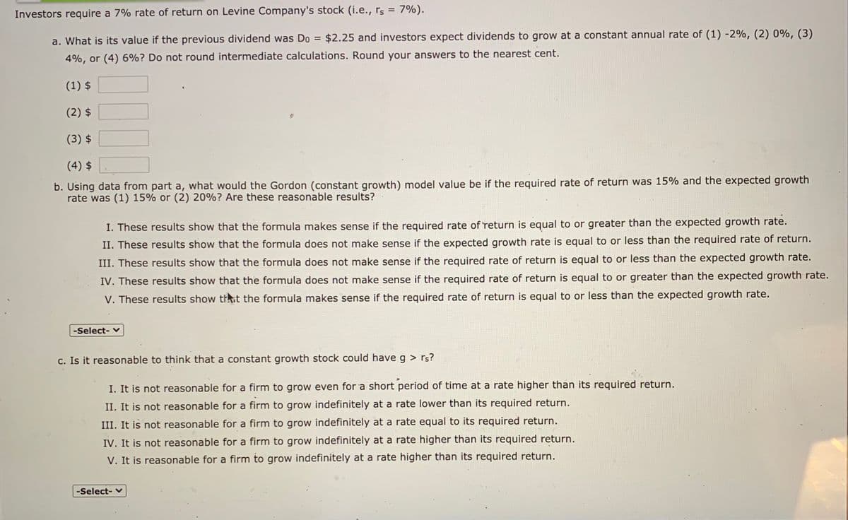 %3D
Investors require a 7% rate of return on Levine Company's stock (i.e., rs = 7%).
a. What is its value if the previous dividend was Do = $2.25 and investors expect dividends to grow at a constant annual rate of (1) -2%, (2) 0%, (3)
4%, or (4) 6%? Do not round intermediate calculations. Round your answers to the nearest cent.
(1) $
(2) $
(3) $
(4) $
b. Using data from part a, what would the Gordon (constant growth) model value be if the required rate of return was 15% and the expected growth
rate was (1) 15% or (2) 20%? Are these reasonable results?
I. These results show that the formula makes sense if the required rate of return is equal to or greater than the expected growth rate.
II. These results show that the formula does not make sense if the expected growth rate is equal to or less than the required rate of return.
III. These results show that the formula does not make sense if the required rate of return is equal to or less than the expected growth rate.
IV. These results show that the formula does not make sense if the required rate of return is equal to or greater than the expected growth rate.
V. These results show thht the formula makes sense if the required rate of return is equal to or less than the expected growth rate.
-Select-
c. Is it reasonable to think that a constant growth stock could have g > rs?
I. It is not reasonable for a firm to grow even for a short period of time at a rate higher than its required return.
II. It is not reasonable for a firm to grow indefinitely at a rate lower than its required return.
III. It is not reasonable for a firm to grow indefinitely at a rate equal to its required return.
IV. It is not reasonable for a firm to grow indefinitely at a rate higher than its required return.
V. It is reasonable for a firm to grow indefinitely at a rate higher than its required return.
-Select- v
