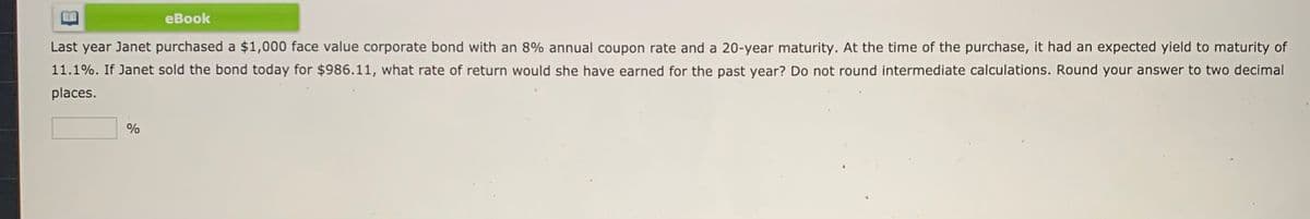 еВook
Last year Janet purchased a $1,000 face value corporate bond with an 8% annual coupon rate and a 20-year maturity. At the time of the purchase, it had an expected yield to maturity of
11.1%. If Janet sold the bond today for $986.11, what rate of return would she have earned for the past year? Do not round intermediate calculations. Round your answer to two decimal
places.
