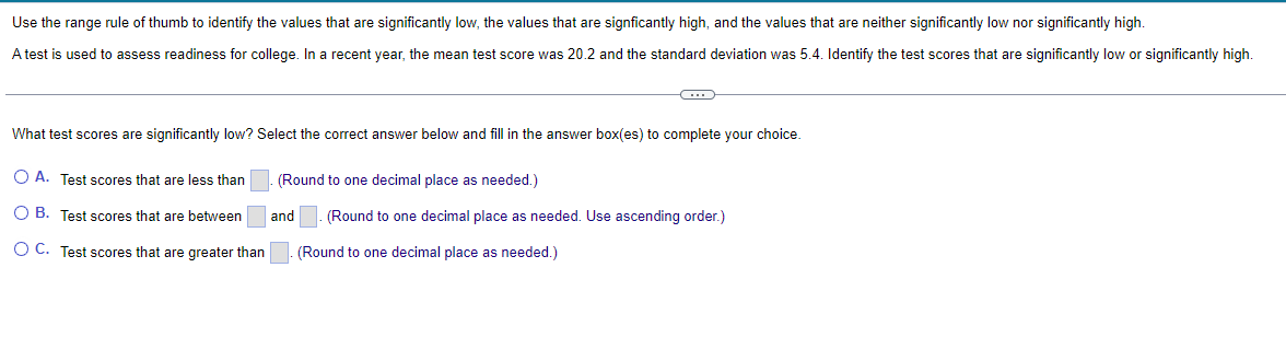 Use the range rule of thumb to identify the values that are significantly low, the values that are signficantly high, and the values that are neither significantly low nor significantly high.
A test is used to assess readiness for college. In a recent year, the mean test score was 20.2 and the standard deviation was 5.4. Identify the test scores that are significantly low or significantly high.
What test scores are significantly low? Select the correct answer below and fill in the answer box(es) to complete your choice.
O A. Test scores that are less than
O B. Test scores that are between
OC. Test scores that are greater than
(Round to one decimal place as needed.)
and
(Round to one decimal place as needed. Use ascending order.)
(Round to one decimal place as needed.)