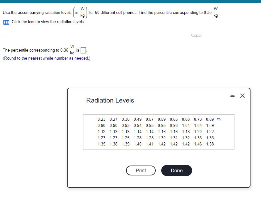 W
Use the accompanying radiation levels in
kg
Click the icon to view the radiation levels.
W
for 50 different cell phones. Find the percentile corresponding to 0.36
kg
W
The percentile corresponding to 0.36-
(Round to the nearest whole number as needed.)
Radiation Levels
0.23 0.27 0.36 0.49 0.57
0.90 0.90 0.93 0.94 0.95 0.95
1.12 1.13 1.13 1.14 1.14 1.16
1.23 1.23 1.25 1.28 1.28 1.30 1.31 1.32 1.33 1.33
1.35 1.38 1.39 1.40 1.41 1.42 1.42 1.42 1.46 1.58
0.59 0.65 0.68 0.73 0.89
0.98 1.04 1.04 1.09
1.16 1.18 1.20 1.22
Print
Done
-
X