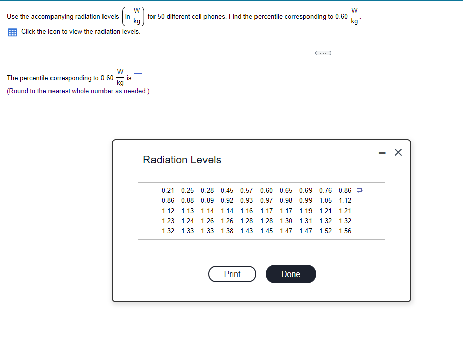 **Radiation Levels of Cell Phones**

**Instruction:**
Use the accompanying radiation levels (measured in W/kg) for 50 different cell phones. Find the percentile corresponding to 0.60 W/kg.

1. Click the icon to view the radiation levels.

**Radiation Levels Table:**
```
0.21, 0.25, 0.28, 0.45, 0.57, 0.60, 0.65, 0.69, 0.76, 0.86,
0.86, 0.88, 0.89, 0.92, 0.93, 0.97, 0.98, 0.99, 1.05, 1.12,
1.12, 1.13, 1.14, 1.14, 1.16, 1.17, 1.17, 1.19, 1.21, 1.21,
1.23, 1.24, 1.26, 1.26, 1.28, 1.30, 1.31, 1.32, 1.32, 1.32,
1.32, 1.33, 1.33, 1.38, 1.43, 1.45, 1.47, 1.47, 1.52, 1.56
```

**Task:**
The percentile corresponding to 0.60 W/kg is [  ].

**Note:** 
Round to the nearest whole number as needed.

**Explanation:**
To determine the percentile for 0.60 W/kg, first, we need to arrange the data in ascending order, which has already been done in the provided table. Next, we count the number of data points that are less than or equal to 0.60 W/kg and use the percentile formula to calculate:

\[ \text{Percentile} = \left( \frac{\text{Number of values below or equal to the target value}}{\text{Total number of values}} \right) \times 100 \]

From the table, it's observed that 0.60 W/kg is the 6th value in the ordered list:

\[ \text{Percentile} = \left( \frac{6}{50} \right) \