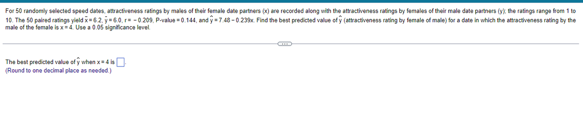 For 50 randomly selected speed dates, attractiveness ratings by males of their female date partners (x) are recorded along with the attractiveness ratings by females of their male date partners (y); the ratings range from 1 to
10. The 50 paired ratings yield x = 6.2, y = 6.0, r=-0.209, P-value = 0.144, and y=7.48 -0.239x. Find the best predicted value of ŷ (attractiveness rating by female of male) for a date in which the attractiveness rating by the
male of the female is x = 4. Use a 0.05 significance level.
The best predicted value of y when x = 4 is
(Round to one decimal place as needed.)
C