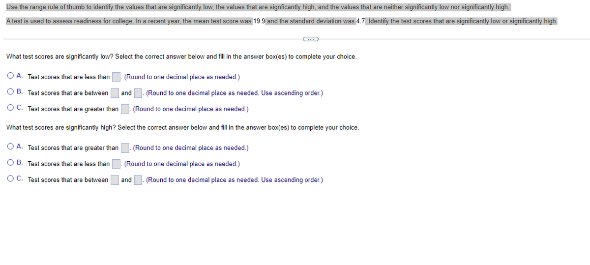 Use the range rule of thumb to identify the values that are significantly low, the values that are signficantly high, and the values that are neither significantly low nor significantly high.
A test is used to assess readiness for college. In a recent year, the mean test score was 19.9 and the standard deviation was 4.7. Identify the test scores that are significantly low or significantly high.
C
What test scores are significantly low? Select the correct answer below and fill in the answer box(es) to complete your choice.
(Round to one decimal place as needed.)
O A. Test scores that are less than
O B. Test scores that are between
OC. Test scores that are greater than
and (Round to one decimal place as needed. Use ascending order.)
(Round to one decimal place as needed.)
What test scores are significantly high? Select the correct answer below and fill in the answer box(es) to complete your choice.
O A. Test scores that are greater than
O B. Test scores that are less than
O C. Test scores that are between
(Round to one decimal place as needed.)
(Round to one decimal place as needed.)
and (Round to one decimal place as needed. Use ascending order.)