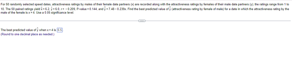 **Educational Website Content**

### Analysis of Attractiveness Ratings in Speed Dating Context

In a study involving 50 randomly selected speed dates, attractiveness ratings were compiled. Males rated their female date partners on a scale of 1 to 10 (x), and females rated their male date partners on the same scale (y).

Key statistics obtained from the 50 paired ratings include:
- Mean attractiveness rating by males (\(\bar{x}\)) = 6.2
- Mean attractiveness rating by females (\(\bar{y}\)) = 6.0
- Correlation coefficient (r) = -0.209
- P-value = 0.144

Using linear regression analysis, the equation for predicting the female's rating of a male is given by:
\[ \hat{y} = 7.48 - 0.239x \]

**Objective:**
To find the best-predicted value of \(\hat{y}\) (attractiveness rating by females of males) for a date in which the male's attractiveness rating by the female is \(x = 4\).

**Calculation:**
Substitute \(x = 4\) into the regression equation:
\[ \hat{y} = 7.48 - 0.239(4) \]
\[ \hat{y} = 7.48 - 0.956 \]
\[ \hat{y} = 6.5 \]

Thus, the best-predicted value of \(\hat{y}\) when \(x = 4\) is **6.5** (rounded to one decimal place as required).