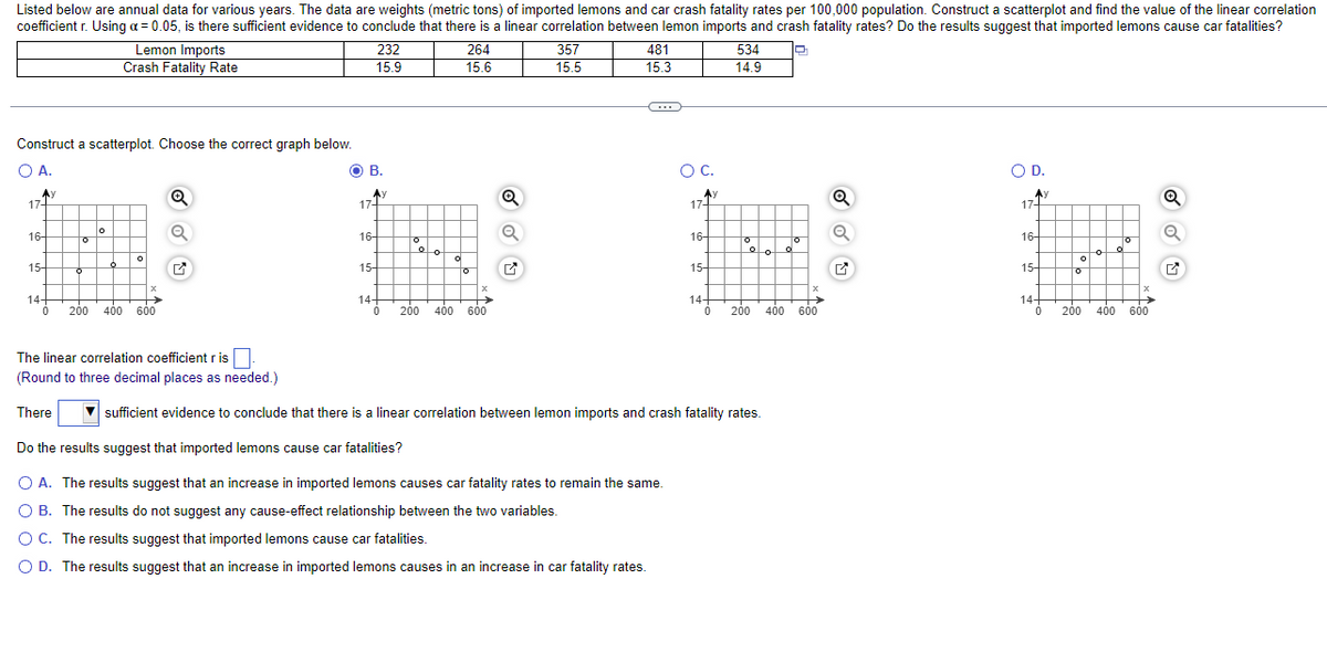 ### Correlation Between Lemon Imports and Car Crash Fatality Rates

---

Listed below are annual data for various years. The data are weights (metric tons) of imported lemons and car crash fatality rates per 100,000 population. Construct a scatterplot and find the value of the linear correlation coefficient \( r \). Using \( \alpha = 0.05 \), is there sufficient evidence to conclude that there is a linear correlation between lemon imports and crash fatality rates? Do the results suggest that imported lemons cause car fatalities?

#### Data Table:

| Lemon Imports (Metric Tons) | Crash Fatality Rate (per 100,000 population) |
|-----------------------------|----------------------------------------------|
| 232                         | 15.9                                         |
| 264                         | 15.6                                         |
| 357                         | 15.5                                         |
| 481                         | 15.3                                         |
| 534                         | 14.9                                         |

#### Scatterplot Selection:

Construct a scatterplot. Choose the correct graph below.

- **Option A:**

  ![Scatterplot A](link/to/scatterplotA)

- **Option B:**

  ![Scatterplot B](link/to/scatterplotB)

- **Option C:**

  ![Scatterplot C](link/to/scatterplotC)

- **Option D:**

  ![Scatterplot D](link/to/scatterplotD)

#### Determining the Linear Correlation Coefficient:

Calculate the linear correlation coefficient \( r \). (Round to three decimal places as needed.)

\[ r = \_\_\_\_\_\_ \]

#### Conclusion:

There \(\_\_\_\_\_\_\_\) sufficient evidence to conclude that there is a linear correlation between lemon imports and crash fatality rates.

#### Analyzing the Results:

Do the results suggest that imported lemons cause car fatalities?

- **A.** The results suggest that an increase in imported lemons causes car fatality rates to remain the same.
- **B.** The results do not suggest any cause-effect relationship between the two variables.
- **C.** The results suggest that imported lemons cause car fatalities.
- **D.** The results suggest that an increase in imported lemons causes an increase in car fatality rates.

#### Explanation of Graphs:

- **Option A:** Displays no clear linear trend; dots are scattered without any specific direction.
- **Option B:** Displays a downward trend indicating a potential negative