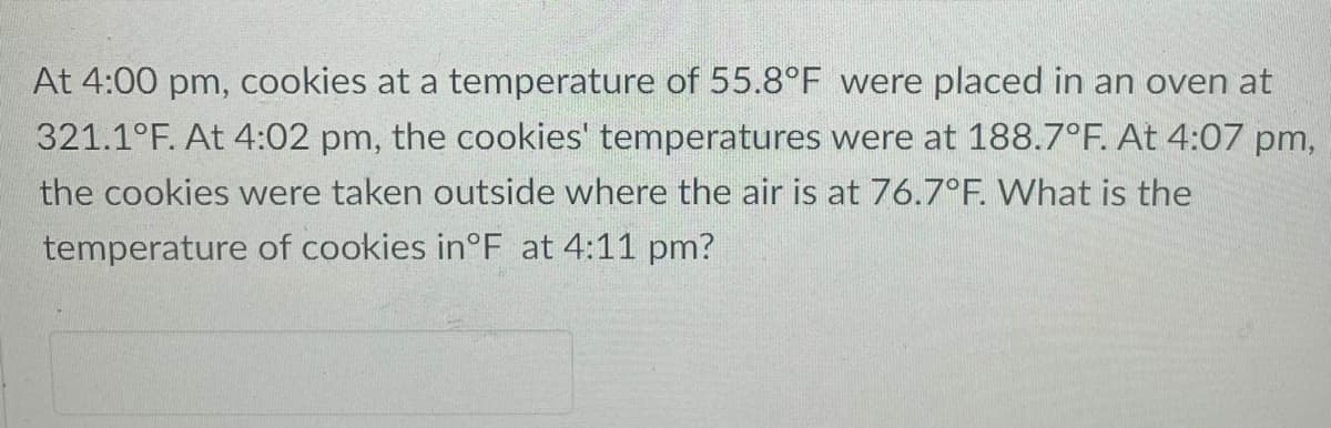 At 4:00 pm, cookies at a temperature of 55.8°F were placed in an oven at
321.1°F. At 4:02 pm, the cookies' temperatures were at 188.7°F. At 4:07 pm,
the cookies were taken outside where the air is at 76.7°F. What is the
temperature of cookies in°F at 4:11 pm?
