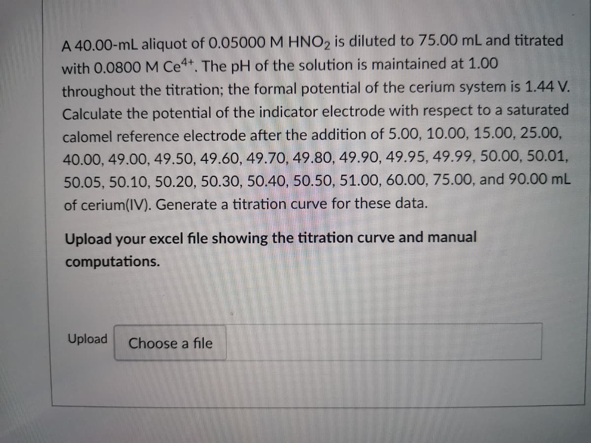 A 40.00-mL aliquot of 0.05000 M HNO2 is diluted to 75.00 mL and titrated
with 0.0800 M Ce4+. The pH of the solution is maintained at 1.00
throughout the titration; the formal potential of the cerium system is 1.44 V.
Calculate the potential of the indicator electrode with respect to a saturated
calomel reference electrode after the addition of 5.00, 10.00, 15.00, 25.00,
40.00, 49.00, 49.50, 49.60, 49.70, 49.80, 49.90, 49.95, 49.99, 50.00, 50.01,
50.05, 50.10, 50.20, 50.30, 50.40, 50.50, 51.00, 60.00, 75.00, and 90.00 mL
of cerium(IV). Generate a titration curve for these data.
Upload your excel file showing the titration curve and manual
computations.
Upload Choose a file