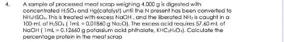 4.
A sample of processed meat scrap weighing 4.000 g is digested with
concentrated H:SO, and Hg(catalyst) until the Npresent has been converted to
NH&HSO.. This is treated with excess NaOH, and the liberated NH3 is caught in a
100-ml of H;SO. ( Iml = 0.01860 g Na:O). The excess acid requires 57.60 ml of
NaOH ( Iml = 0.12660 g potassium acid phthalate, KHCaH.O). Calculate the
percentage protein in the meat scrap
