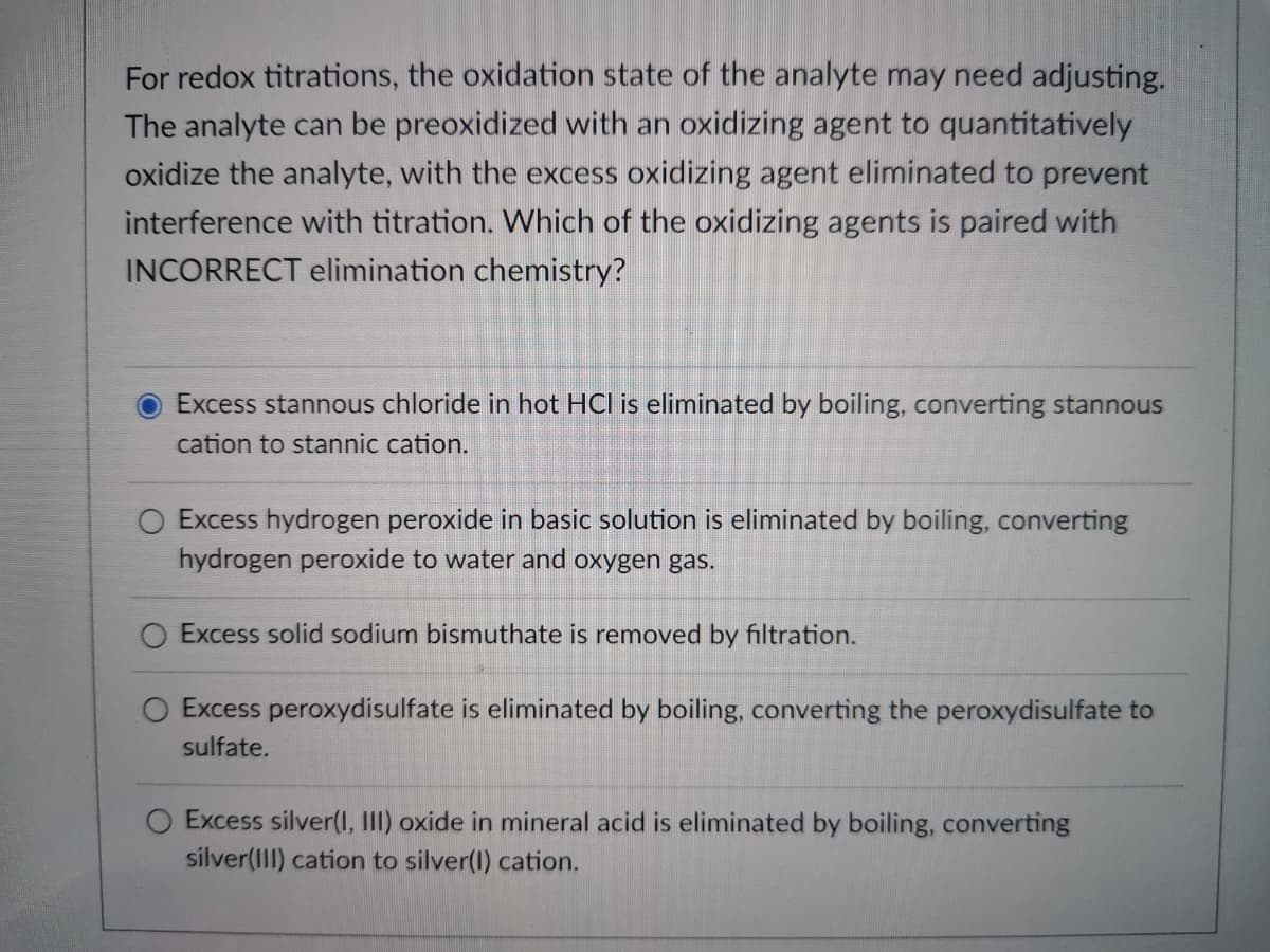 For redox titrations, the oxidation state of the analyte may need adjusting.
The analyte can be preoxidized with an oxidizing agent to quantitatively
oxidize the analyte, with the excess oxidizing agent eliminated to prevent
interference with titration. Which of the oxidizing agents is paired with
INCORRECT elimination chemistry?
Excess stannous chloride in hot HCI is eliminated by boiling, converting stannous
cation to stannic cation.
Excess hydrogen peroxide in basic solution is eliminated by boiling, converting
hydrogen peroxide to water and oxygen gas.
O Excess solid sodium bismuthate is removed by filtration.
O Excess peroxydisulfate is eliminated by boiling, converting the peroxydisulfate to
sulfate.
Excess silver(I, III) oxide in mineral acid is eliminated by boiling, converting
silver(III) cation to silver(1) cation.