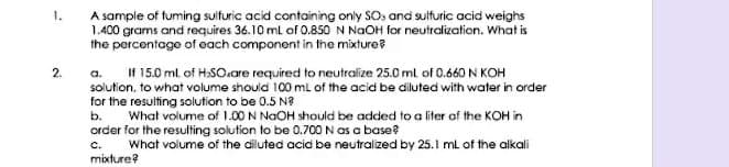 1.
A sample of fuming sulfuric acid containing only SOs and sulfuric acid weighs
1.400 grams and requires 36.10 ml of 0.850 N NaOH for neutralization. What is
the percentage of each component in the mixture?
2.
a.
If 15.0 ml of H:SO.are required to neutralize 25.0 ml of 0.660N KOH
solution, to what volume should 100 ml of the acid be diluted with water in order
for the resulting solution to be 0.5 N?
b.
What volume of 1.00 N NaOH should be added to a liter of the KOH in
order for the resulting solution to be 0.700 N as a base?
What volume of the diluted acid be neutralized by 25.1 ml of the alkali
c.
mixture?
