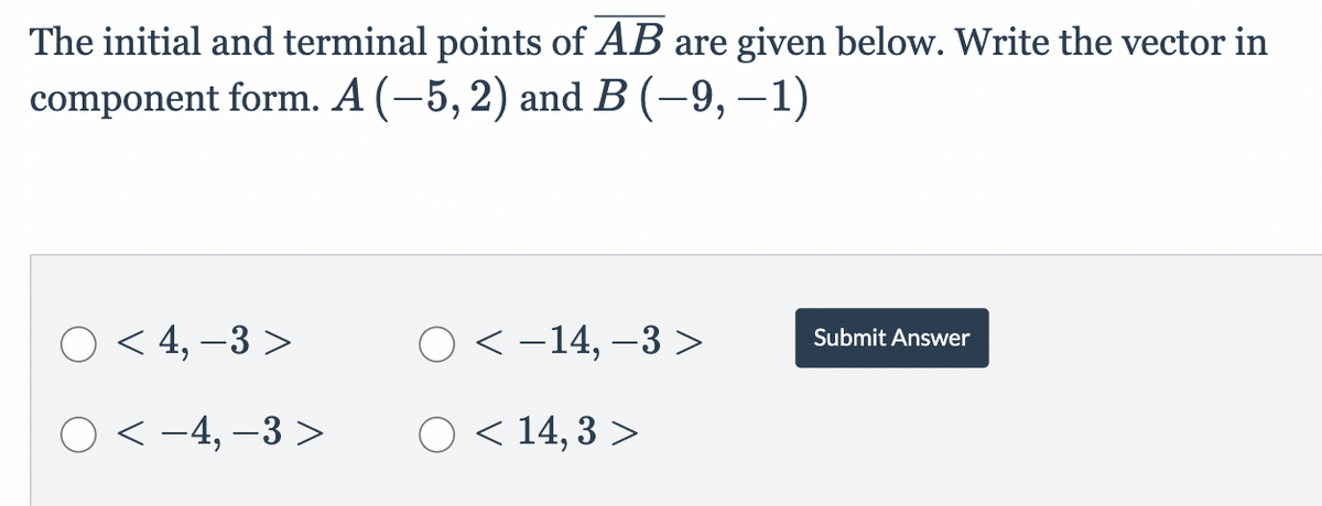 The initial and terminal points of AB are given below. Write the vector in
component form. A (−5, 2) and B (–9, −1)
O< 4,-3>
○ < -4,-3>
O<-14, -3 >
O < 14,3 >
Submit Answer