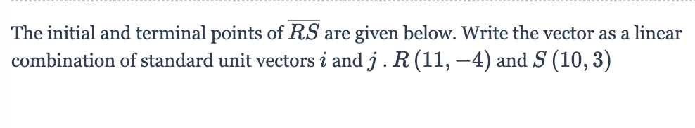 The initial and terminal points of RS are given below. Write the vector as a linear
combination of standard unit vectors i and j . R (11, –4) and S (10,3)