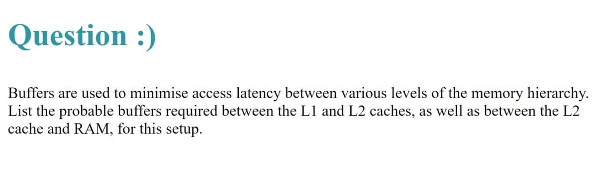 Question :)
Buffers are used to minimise access latency between various levels of the memory hierarchy.
List the probable buffers required between the L1 and L2 caches, as well as between the L2
cache and RAM, for this setup.
