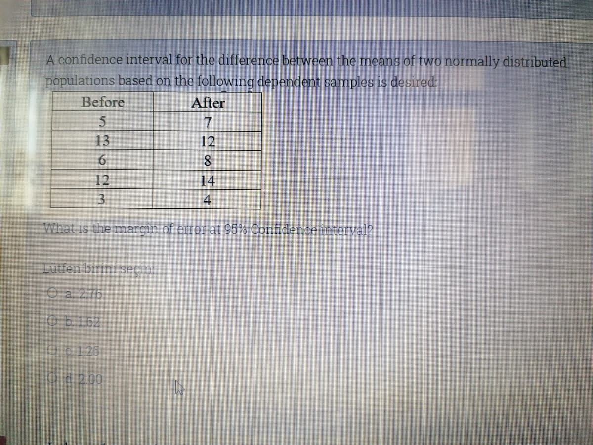 A confidence interval for the difference between the means of two normally distributed
populations based on the following dependent samples is desired.
Before
After
7.
13
12
6.
8.
12
14
4
What is the margin of error at 95% Confidence interval?
Lutfen binni seçin.
O a 276
Oc125
Od 200
