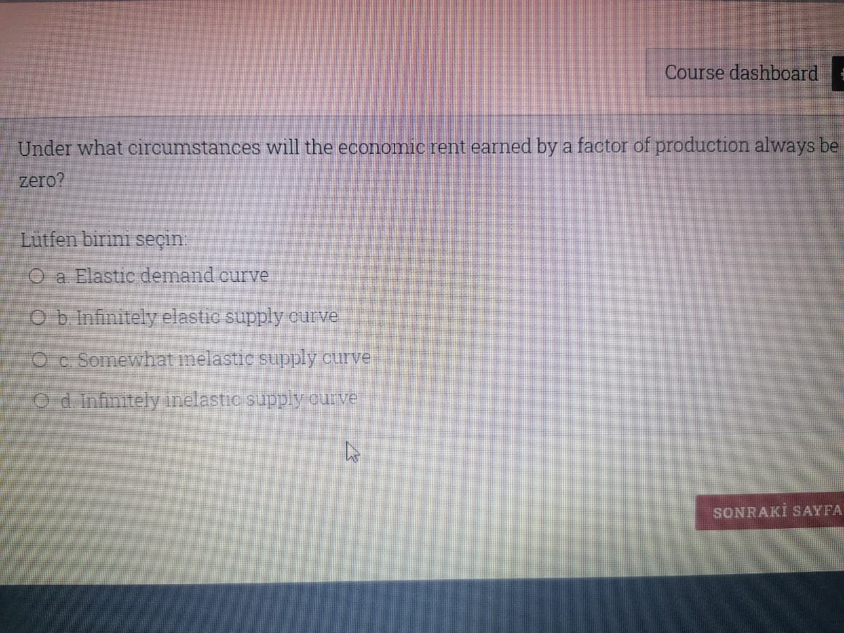 Course dashboard
Under what circumstances will the economic rent earned by a factor of production always be
zero?
Lutfen birini seçin.
O a Elastic demand ourve
Ob Infinitely elastic supply curve
O c Somewhat melastic supply ourve
0d Infinitelyinelastic supplyourve
SONRAKİ SAYFA
