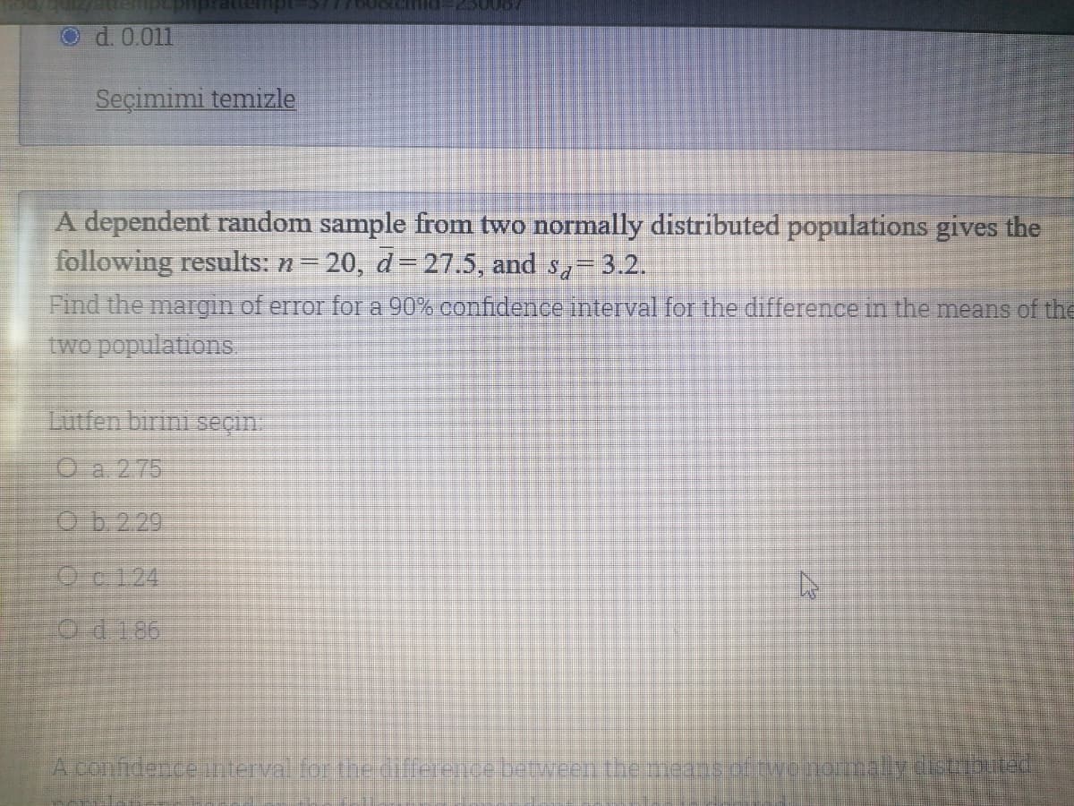 Od. 0.011
Seçimimi temizle
A dependent random sample from two normally distributed populations gives the
following results: n 20, d=27.5, and s,= 3.2.
Find the margn of error for a 90% confidence interval for the difference in the means of the
two populations
Lutfen birini seçin.
O a 275
O b.229
Oc124
