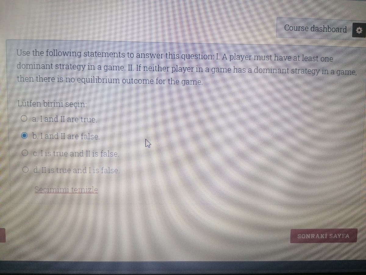Course dashboard
Use the following statements to answer this question I. A player must have at least one
dominant strategy in a game. II If neither player in a game has a dominant strategy in a game,
then there is no equilibrium outcome for the game.
Lutfen birini seçin
O a land Il are true.
obland Il are false
Octistrue and il is false.
Oaiistme andisface
Seçimlmi temizle
SONRAKİ SAYFA
