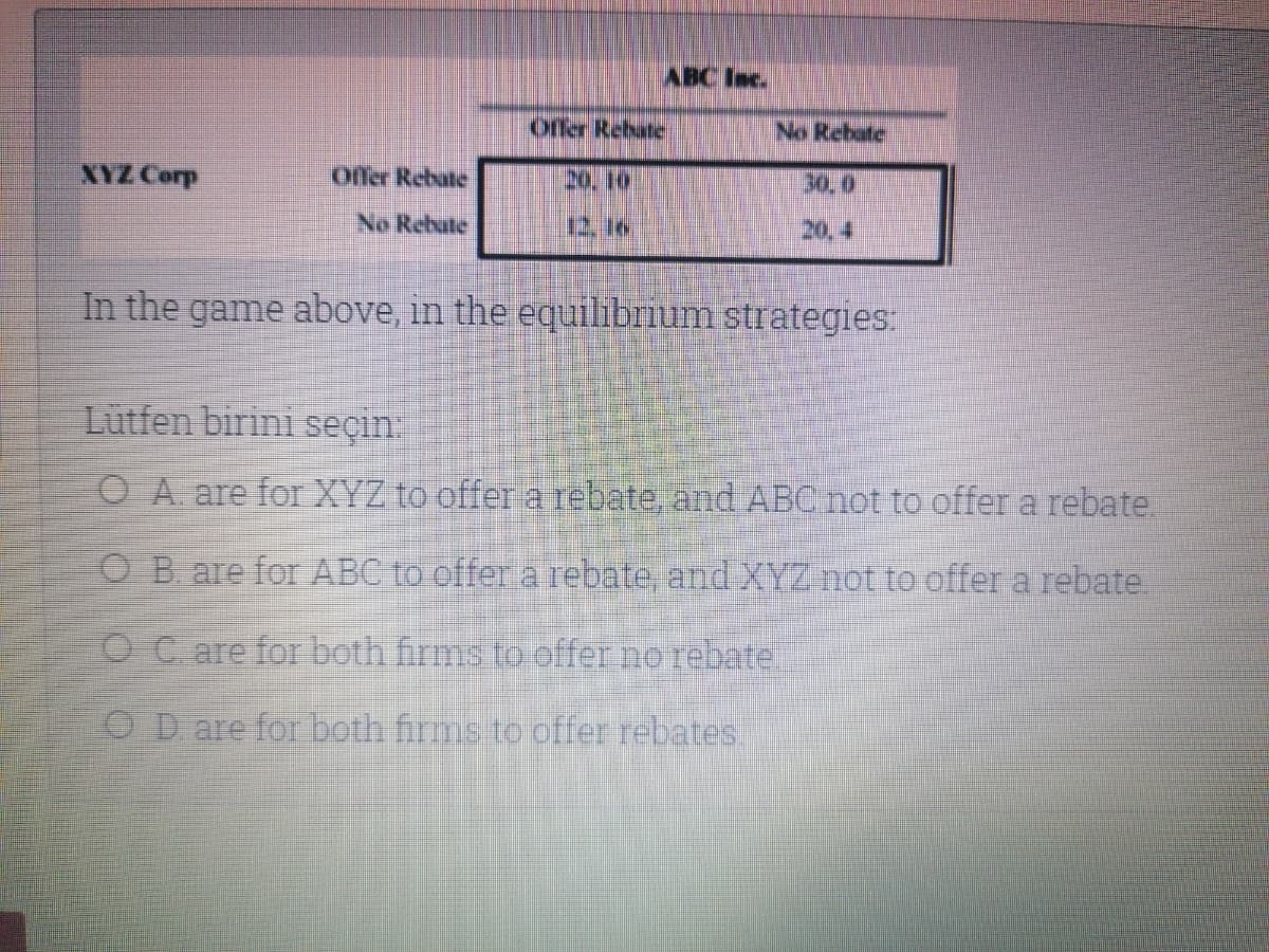 ABC Inc.
Offer Rebate
No Rebate
XYZ Corp
offer Rebate
20.10
30,0
No Rebate
12, 16.
20, 4
In the game above, in the equilibrium strategies:
Lutfen birini seçin
O A are for XYZ to offer a rebate, and ABC not to offer a rebate.
O B are for ABC to offer a rebate, and XYZ not to offer a rebate.
O C are for both firms to effer no rebate
OD are for both firms to offer rebates
