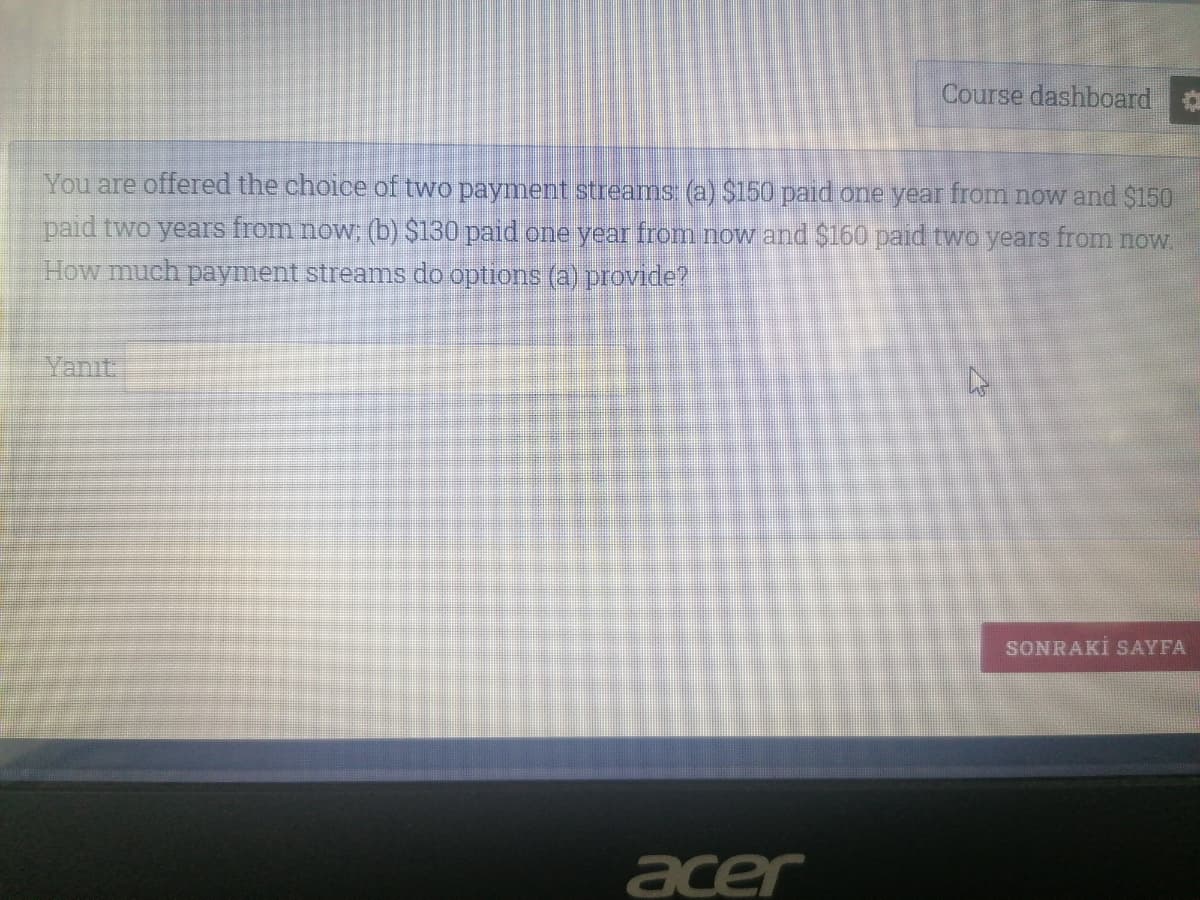 Course dashboard
You are offered the choice of two payment streams (a) $150 paid one year from now and $150
paid two years from now; (b) $130 paid one year from now and $160 paid two years from now.
How much payment streams do options (a) provide?
Yanıt.
SONRAKİ SAYFA
acer
