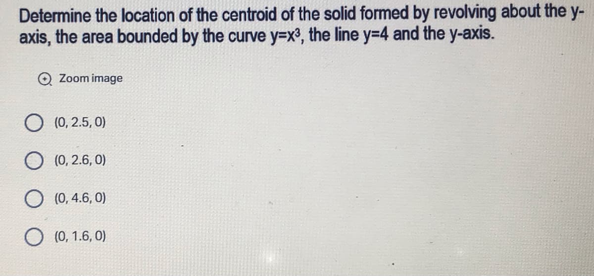 Determine the location of the centroid of the solid formed by revolving about the y-
axis, the area bounded by the curve y=x³, the line y=4 and the y-axis.
Zoom image
O (0,2.5,0)
O (0,2.6, 0)
(0, 4.6, 0)
O (0, 1.6, 0)