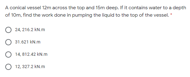 A conical vessel 12m across the top and 15m deep. If it contains water to a depth
of 10m, find the work done in pumping the liquid to the top of the vessel. *
24, 216.2 kN.m
31.621 kN.m
O 14, 812.42 kN.m
O 12, 327.2 kN.m
