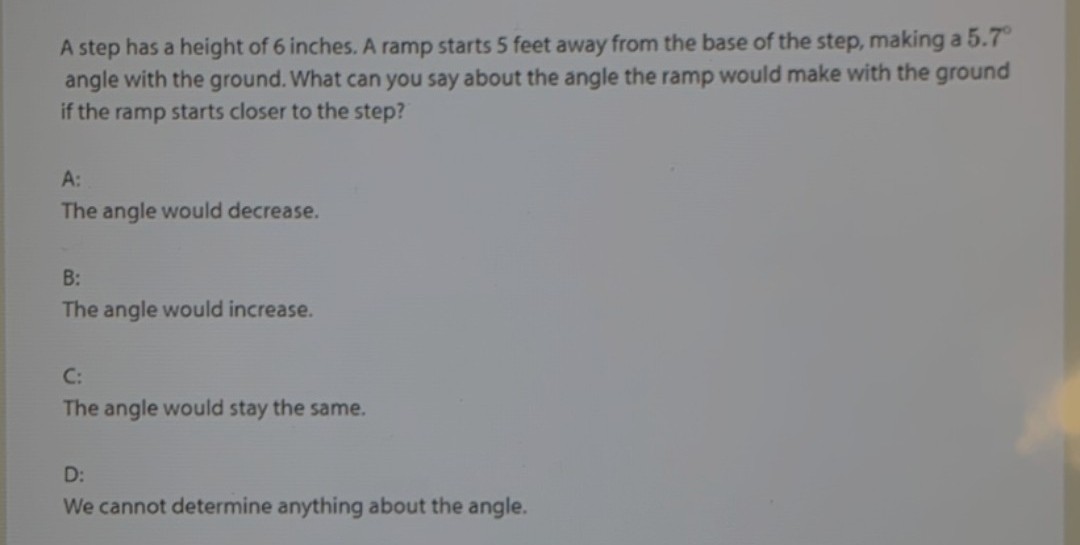 A step has a height of 6 inches. A ramp starts 5 feet away from the base of the step, making a 5.7°
angle with the ground. What can you say about the angle the ramp would make with the ground
if the ramp starts closer to the step?
A:
The angle would decrease.
B:
The angle would increase.
C:
The angle would stay the same.
D:
We cannot determine anything about the angle.