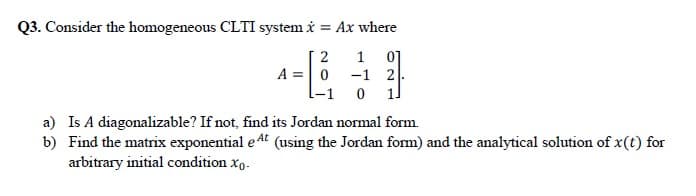 Q3. Consider the homogeneous CLTI system i = Ax where
01
A =|0 -1 2
1
a) Is A diagonalizable? If not, find its Jordan normal form.
b) Find the matrix exponential e 4t (using the Jordan form) and the analytical solution of x(t) for
arbitrary initial condition xo.
