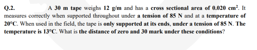 A 30 m tape weighs 12 g/m and has a cross sectional area of 0.020 cm². It
Q.2.
measures correctly when supported throughout under a tension of 85 N and at a temperature of
20°C. When used in the field, the tape is only supported at its ends, under a tension of 85 N. The
temperature is 13°C. What is the distance of zero and 30 mark under these conditions?
