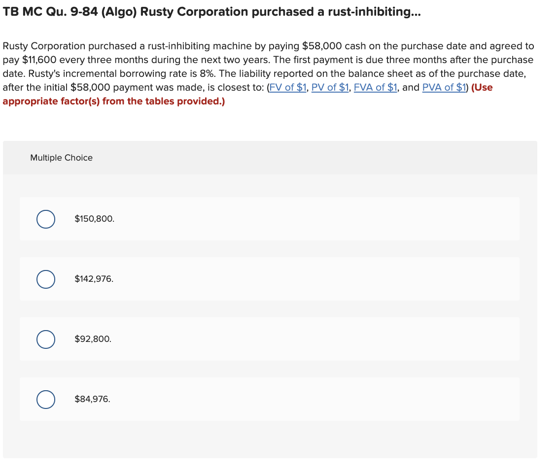 TB MC Qu. 9-84 (Algo) Rusty Corporation purchased a rust-inhibiting...
Rusty Corporation purchased a rust-inhibiting machine by paying $58,000 cash on the purchase date and agreed to
pay $11,600 every three months during the next two years. The first payment is due three months after the purchase
date. Rusty's incremental borrowing rate is 8%. The liability reported on the balance sheet as of the purchase date,
after the initial $58,000 payment was made, is closest to: (FV of $1, PV of $1, FVA of $1, and PVA of $1) (Use
appropriate factor(s) from the tables provided.)
Multiple Choice
$150,800.
$142,976.
$92,800.
$84,976.