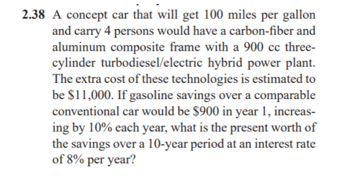 2.38 A concept car that will get 100 miles per gallon
and carry 4 persons would have a carbon-fiber and
aluminum composite frame with a 900 cc three-
cylinder turbodiesel/electric hybrid power plant.
The extra cost of these technologies is estimated to
be $11,000. If gasoline savings over a comparable
conventional car would be $900 in year 1, increas-
ing by 10% each year, what is the present worth of
the savings over a 10-year period at an interest rate
of 8% per year?